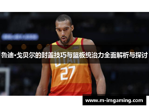 鲁迪·戈贝尔的封盖技巧与篮板统治力全面解析与探讨