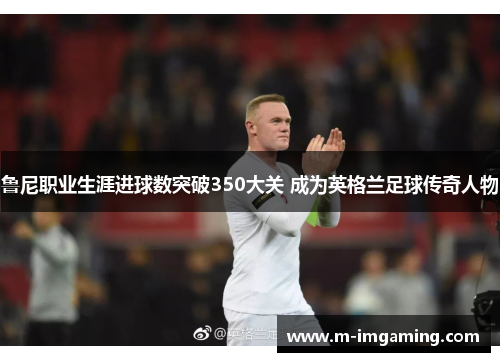 鲁尼职业生涯进球数突破350大关 成为英格兰足球传奇人物