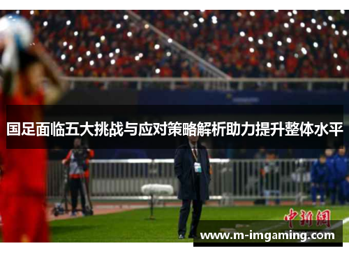 国足面临五大挑战与应对策略解析助力提升整体水平